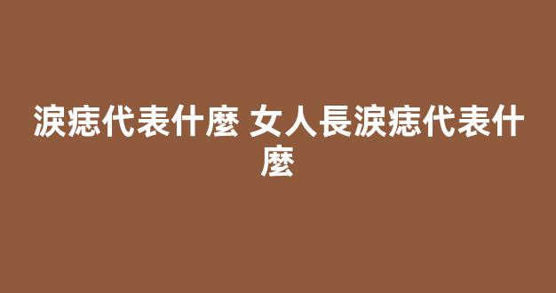 淚痣代表什麼 女人長淚痣代表什麼